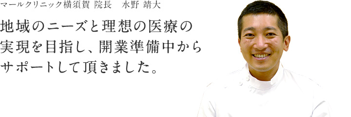 マールクリニック横須賀　院長 水野 靖大「地域のニーズと理想の医療の実現を目指し、開業準備中からサポートしていただきました。」